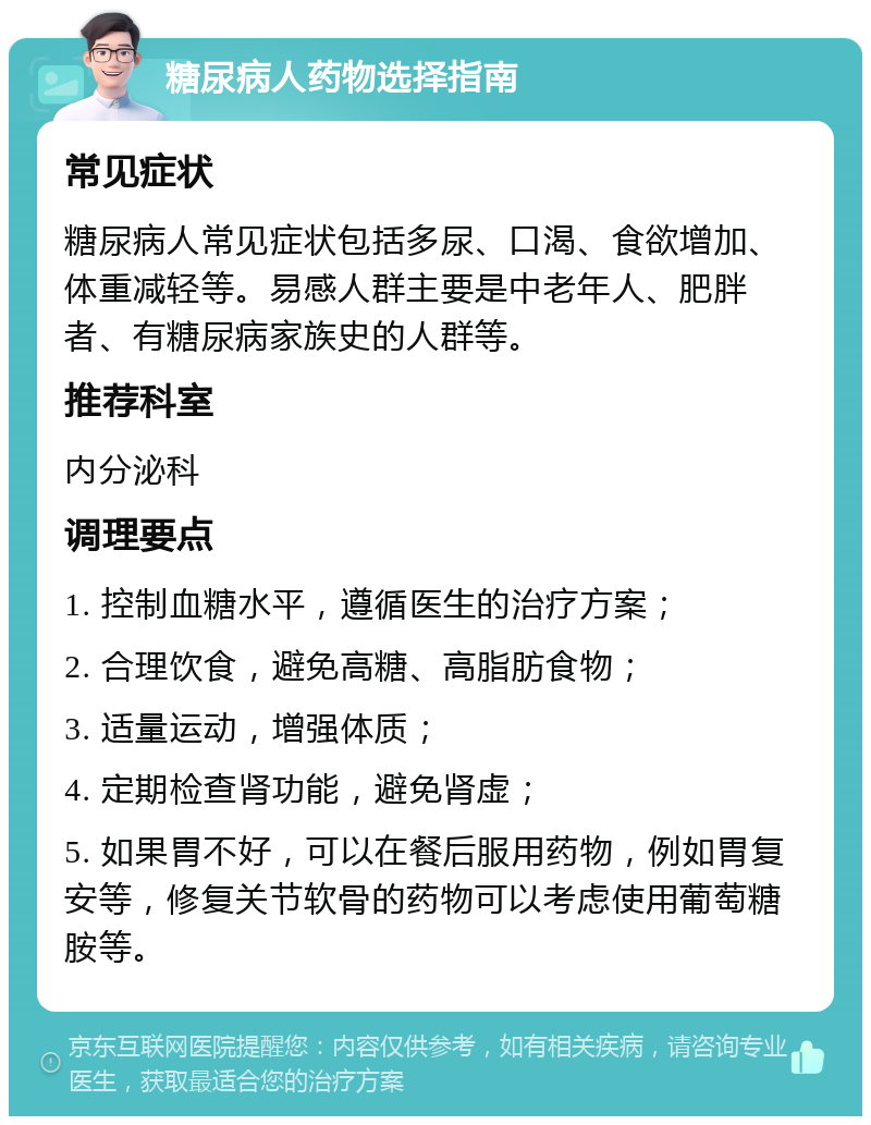 糖尿病人药物选择指南 常见症状 糖尿病人常见症状包括多尿、口渴、食欲增加、体重减轻等。易感人群主要是中老年人、肥胖者、有糖尿病家族史的人群等。 推荐科室 内分泌科 调理要点 1. 控制血糖水平，遵循医生的治疗方案； 2. 合理饮食，避免高糖、高脂肪食物； 3. 适量运动，增强体质； 4. 定期检查肾功能，避免肾虚； 5. 如果胃不好，可以在餐后服用药物，例如胃复安等，修复关节软骨的药物可以考虑使用葡萄糖胺等。