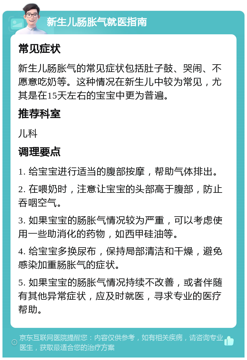 新生儿肠胀气就医指南 常见症状 新生儿肠胀气的常见症状包括肚子鼓、哭闹、不愿意吃奶等。这种情况在新生儿中较为常见，尤其是在15天左右的宝宝中更为普遍。 推荐科室 儿科 调理要点 1. 给宝宝进行适当的腹部按摩，帮助气体排出。 2. 在喂奶时，注意让宝宝的头部高于腹部，防止吞咽空气。 3. 如果宝宝的肠胀气情况较为严重，可以考虑使用一些助消化的药物，如西甲硅油等。 4. 给宝宝多换尿布，保持局部清洁和干燥，避免感染加重肠胀气的症状。 5. 如果宝宝的肠胀气情况持续不改善，或者伴随有其他异常症状，应及时就医，寻求专业的医疗帮助。