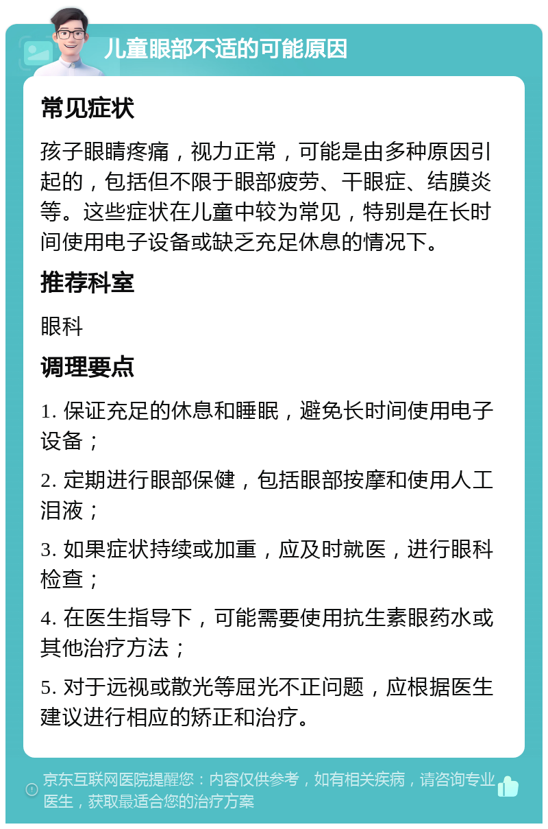 儿童眼部不适的可能原因 常见症状 孩子眼睛疼痛，视力正常，可能是由多种原因引起的，包括但不限于眼部疲劳、干眼症、结膜炎等。这些症状在儿童中较为常见，特别是在长时间使用电子设备或缺乏充足休息的情况下。 推荐科室 眼科 调理要点 1. 保证充足的休息和睡眠，避免长时间使用电子设备； 2. 定期进行眼部保健，包括眼部按摩和使用人工泪液； 3. 如果症状持续或加重，应及时就医，进行眼科检查； 4. 在医生指导下，可能需要使用抗生素眼药水或其他治疗方法； 5. 对于远视或散光等屈光不正问题，应根据医生建议进行相应的矫正和治疗。