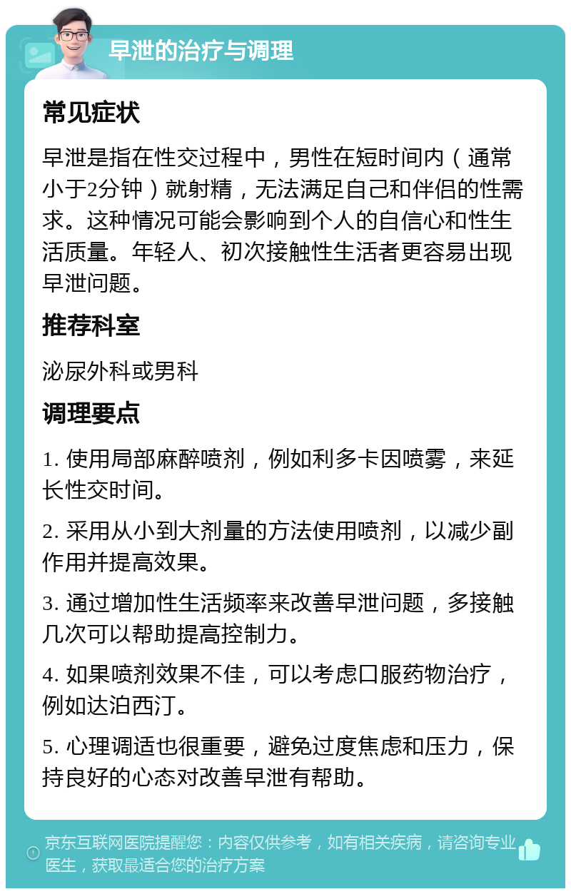 早泄的治疗与调理 常见症状 早泄是指在性交过程中，男性在短时间内（通常小于2分钟）就射精，无法满足自己和伴侣的性需求。这种情况可能会影响到个人的自信心和性生活质量。年轻人、初次接触性生活者更容易出现早泄问题。 推荐科室 泌尿外科或男科 调理要点 1. 使用局部麻醉喷剂，例如利多卡因喷雾，来延长性交时间。 2. 采用从小到大剂量的方法使用喷剂，以减少副作用并提高效果。 3. 通过增加性生活频率来改善早泄问题，多接触几次可以帮助提高控制力。 4. 如果喷剂效果不佳，可以考虑口服药物治疗，例如达泊西汀。 5. 心理调适也很重要，避免过度焦虑和压力，保持良好的心态对改善早泄有帮助。