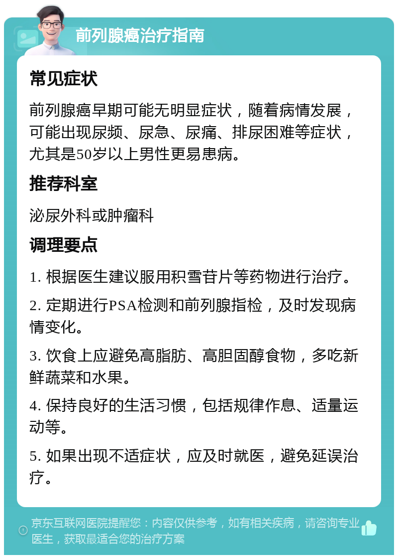 前列腺癌治疗指南 常见症状 前列腺癌早期可能无明显症状，随着病情发展，可能出现尿频、尿急、尿痛、排尿困难等症状，尤其是50岁以上男性更易患病。 推荐科室 泌尿外科或肿瘤科 调理要点 1. 根据医生建议服用积雪苷片等药物进行治疗。 2. 定期进行PSA检测和前列腺指检，及时发现病情变化。 3. 饮食上应避免高脂肪、高胆固醇食物，多吃新鲜蔬菜和水果。 4. 保持良好的生活习惯，包括规律作息、适量运动等。 5. 如果出现不适症状，应及时就医，避免延误治疗。