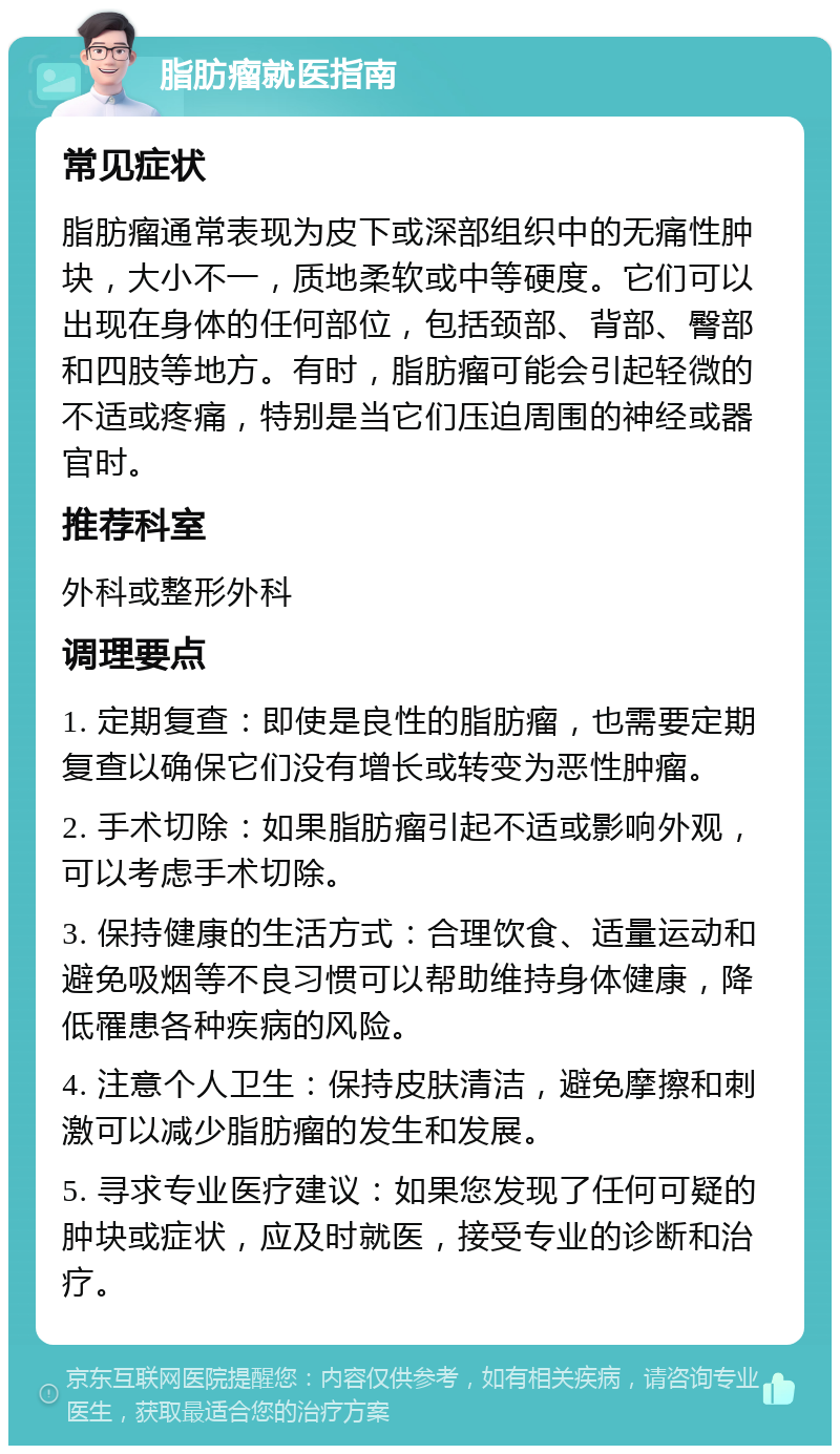 脂肪瘤就医指南 常见症状 脂肪瘤通常表现为皮下或深部组织中的无痛性肿块，大小不一，质地柔软或中等硬度。它们可以出现在身体的任何部位，包括颈部、背部、臀部和四肢等地方。有时，脂肪瘤可能会引起轻微的不适或疼痛，特别是当它们压迫周围的神经或器官时。 推荐科室 外科或整形外科 调理要点 1. 定期复查：即使是良性的脂肪瘤，也需要定期复查以确保它们没有增长或转变为恶性肿瘤。 2. 手术切除：如果脂肪瘤引起不适或影响外观，可以考虑手术切除。 3. 保持健康的生活方式：合理饮食、适量运动和避免吸烟等不良习惯可以帮助维持身体健康，降低罹患各种疾病的风险。 4. 注意个人卫生：保持皮肤清洁，避免摩擦和刺激可以减少脂肪瘤的发生和发展。 5. 寻求专业医疗建议：如果您发现了任何可疑的肿块或症状，应及时就医，接受专业的诊断和治疗。