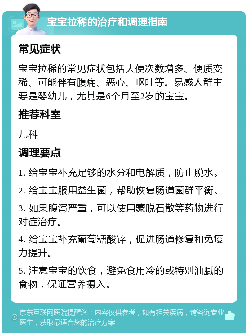 宝宝拉稀的治疗和调理指南 常见症状 宝宝拉稀的常见症状包括大便次数增多、便质变稀、可能伴有腹痛、恶心、呕吐等。易感人群主要是婴幼儿，尤其是6个月至2岁的宝宝。 推荐科室 儿科 调理要点 1. 给宝宝补充足够的水分和电解质，防止脱水。 2. 给宝宝服用益生菌，帮助恢复肠道菌群平衡。 3. 如果腹泻严重，可以使用蒙脱石散等药物进行对症治疗。 4. 给宝宝补充葡萄糖酸锌，促进肠道修复和免疫力提升。 5. 注意宝宝的饮食，避免食用冷的或特别油腻的食物，保证营养摄入。