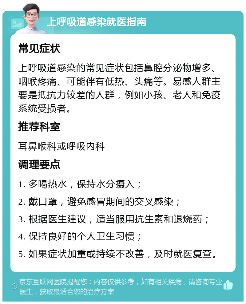 上呼吸道感染就医指南 常见症状 上呼吸道感染的常见症状包括鼻腔分泌物增多、咽喉疼痛、可能伴有低热、头痛等。易感人群主要是抵抗力较差的人群，例如小孩、老人和免疫系统受损者。 推荐科室 耳鼻喉科或呼吸内科 调理要点 1. 多喝热水，保持水分摄入； 2. 戴口罩，避免感冒期间的交叉感染； 3. 根据医生建议，适当服用抗生素和退烧药； 4. 保持良好的个人卫生习惯； 5. 如果症状加重或持续不改善，及时就医复查。