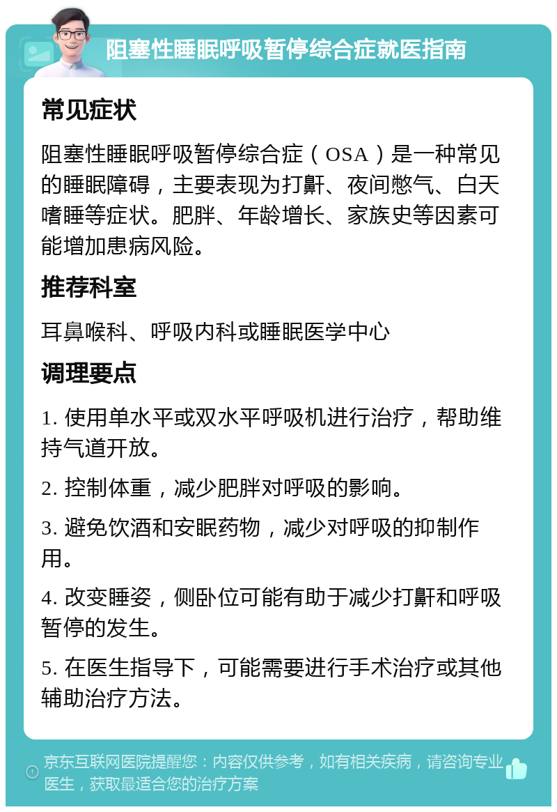 阻塞性睡眠呼吸暂停综合症就医指南 常见症状 阻塞性睡眠呼吸暂停综合症（OSA）是一种常见的睡眠障碍，主要表现为打鼾、夜间憋气、白天嗜睡等症状。肥胖、年龄增长、家族史等因素可能增加患病风险。 推荐科室 耳鼻喉科、呼吸内科或睡眠医学中心 调理要点 1. 使用单水平或双水平呼吸机进行治疗，帮助维持气道开放。 2. 控制体重，减少肥胖对呼吸的影响。 3. 避免饮酒和安眠药物，减少对呼吸的抑制作用。 4. 改变睡姿，侧卧位可能有助于减少打鼾和呼吸暂停的发生。 5. 在医生指导下，可能需要进行手术治疗或其他辅助治疗方法。