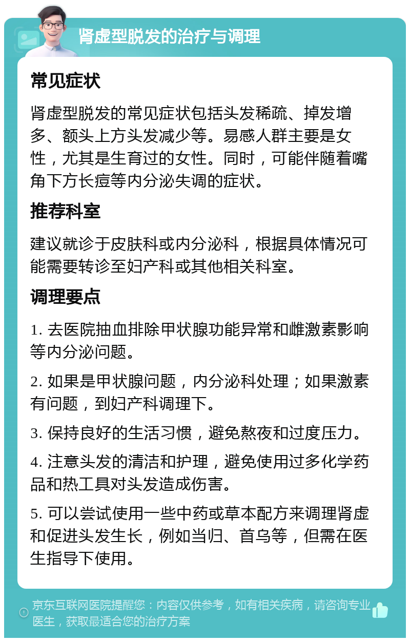 肾虚型脱发的治疗与调理 常见症状 肾虚型脱发的常见症状包括头发稀疏、掉发增多、额头上方头发减少等。易感人群主要是女性，尤其是生育过的女性。同时，可能伴随着嘴角下方长痘等内分泌失调的症状。 推荐科室 建议就诊于皮肤科或内分泌科，根据具体情况可能需要转诊至妇产科或其他相关科室。 调理要点 1. 去医院抽血排除甲状腺功能异常和雌激素影响等内分泌问题。 2. 如果是甲状腺问题，内分泌科处理；如果激素有问题，到妇产科调理下。 3. 保持良好的生活习惯，避免熬夜和过度压力。 4. 注意头发的清洁和护理，避免使用过多化学药品和热工具对头发造成伤害。 5. 可以尝试使用一些中药或草本配方来调理肾虚和促进头发生长，例如当归、首乌等，但需在医生指导下使用。