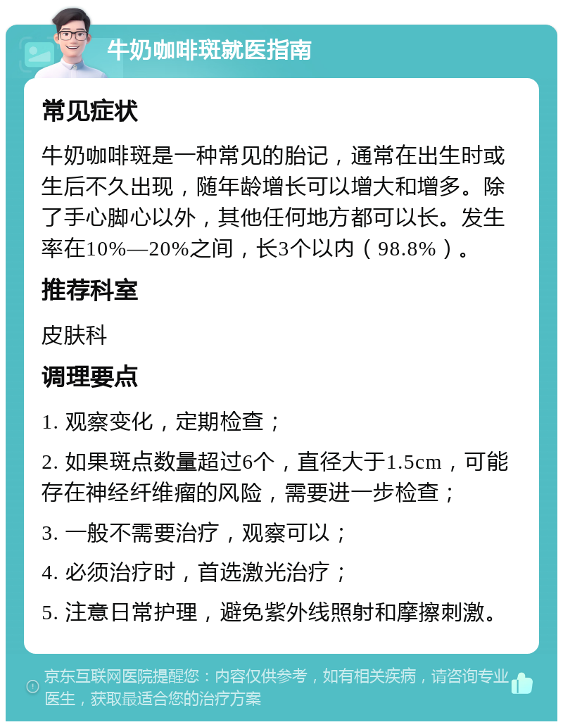 牛奶咖啡斑就医指南 常见症状 牛奶咖啡斑是一种常见的胎记，通常在出生时或生后不久出现，随年龄增长可以增大和增多。除了手心脚心以外，其他任何地方都可以长。发生率在10%—20%之间，长3个以内（98.8%）。 推荐科室 皮肤科 调理要点 1. 观察变化，定期检查； 2. 如果斑点数量超过6个，直径大于1.5cm，可能存在神经纤维瘤的风险，需要进一步检查； 3. 一般不需要治疗，观察可以； 4. 必须治疗时，首选激光治疗； 5. 注意日常护理，避免紫外线照射和摩擦刺激。