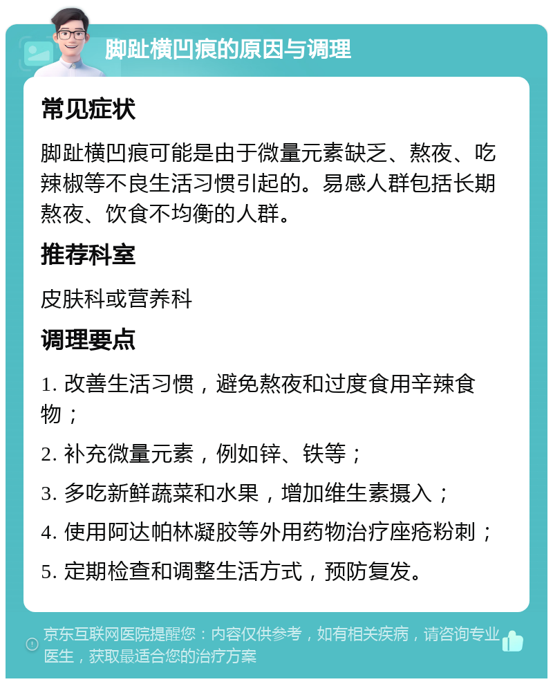 脚趾横凹痕的原因与调理 常见症状 脚趾横凹痕可能是由于微量元素缺乏、熬夜、吃辣椒等不良生活习惯引起的。易感人群包括长期熬夜、饮食不均衡的人群。 推荐科室 皮肤科或营养科 调理要点 1. 改善生活习惯，避免熬夜和过度食用辛辣食物； 2. 补充微量元素，例如锌、铁等； 3. 多吃新鲜蔬菜和水果，增加维生素摄入； 4. 使用阿达帕林凝胶等外用药物治疗座疮粉刺； 5. 定期检查和调整生活方式，预防复发。