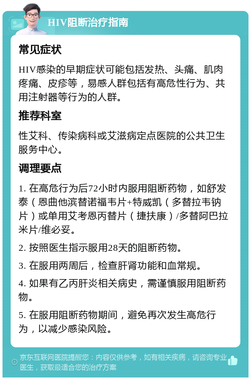 HIV阻断治疗指南 常见症状 HIV感染的早期症状可能包括发热、头痛、肌肉疼痛、皮疹等，易感人群包括有高危性行为、共用注射器等行为的人群。 推荐科室 性艾科、传染病科或艾滋病定点医院的公共卫生服务中心。 调理要点 1. 在高危行为后72小时内服用阻断药物，如舒发泰（恩曲他滨替诺福韦片+特威凯（多替拉韦钠片）或单用艾考恩丙替片（捷扶康）/多替阿巴拉米片/维必妥。 2. 按照医生指示服用28天的阻断药物。 3. 在服用两周后，检查肝肾功能和血常规。 4. 如果有乙丙肝炎相关病史，需谨慎服用阻断药物。 5. 在服用阻断药物期间，避免再次发生高危行为，以减少感染风险。