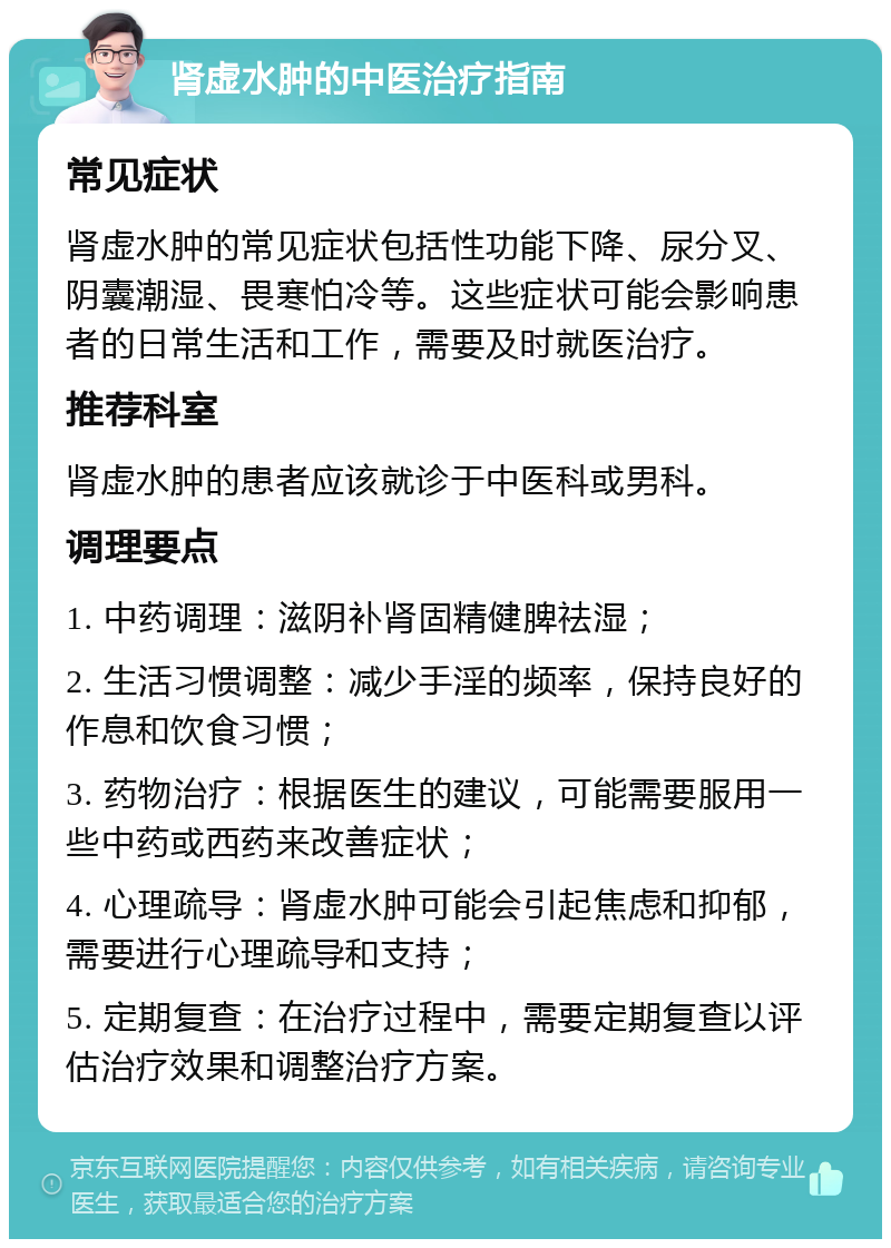 肾虚水肿的中医治疗指南 常见症状 肾虚水肿的常见症状包括性功能下降、尿分叉、阴囊潮湿、畏寒怕冷等。这些症状可能会影响患者的日常生活和工作，需要及时就医治疗。 推荐科室 肾虚水肿的患者应该就诊于中医科或男科。 调理要点 1. 中药调理：滋阴补肾固精健脾祛湿； 2. 生活习惯调整：减少手淫的频率，保持良好的作息和饮食习惯； 3. 药物治疗：根据医生的建议，可能需要服用一些中药或西药来改善症状； 4. 心理疏导：肾虚水肿可能会引起焦虑和抑郁，需要进行心理疏导和支持； 5. 定期复查：在治疗过程中，需要定期复查以评估治疗效果和调整治疗方案。