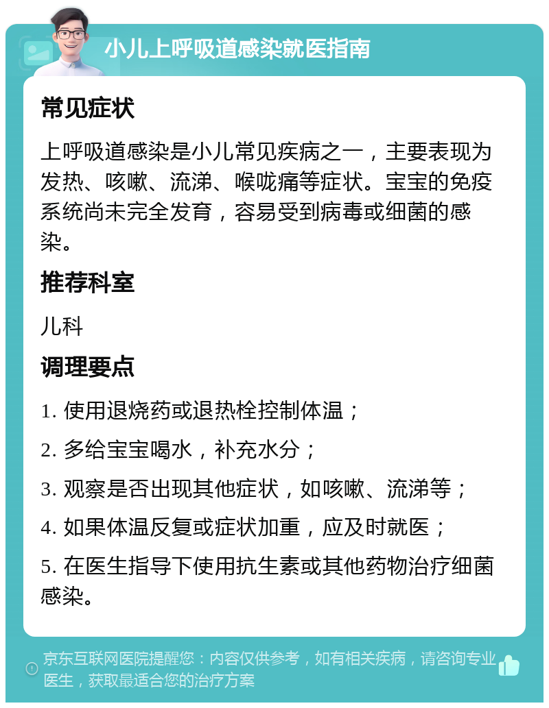 小儿上呼吸道感染就医指南 常见症状 上呼吸道感染是小儿常见疾病之一，主要表现为发热、咳嗽、流涕、喉咙痛等症状。宝宝的免疫系统尚未完全发育，容易受到病毒或细菌的感染。 推荐科室 儿科 调理要点 1. 使用退烧药或退热栓控制体温； 2. 多给宝宝喝水，补充水分； 3. 观察是否出现其他症状，如咳嗽、流涕等； 4. 如果体温反复或症状加重，应及时就医； 5. 在医生指导下使用抗生素或其他药物治疗细菌感染。