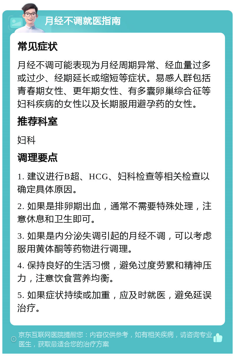 月经不调就医指南 常见症状 月经不调可能表现为月经周期异常、经血量过多或过少、经期延长或缩短等症状。易感人群包括青春期女性、更年期女性、有多囊卵巢综合征等妇科疾病的女性以及长期服用避孕药的女性。 推荐科室 妇科 调理要点 1. 建议进行B超、HCG、妇科检查等相关检查以确定具体原因。 2. 如果是排卵期出血，通常不需要特殊处理，注意休息和卫生即可。 3. 如果是内分泌失调引起的月经不调，可以考虑服用黄体酮等药物进行调理。 4. 保持良好的生活习惯，避免过度劳累和精神压力，注意饮食营养均衡。 5. 如果症状持续或加重，应及时就医，避免延误治疗。