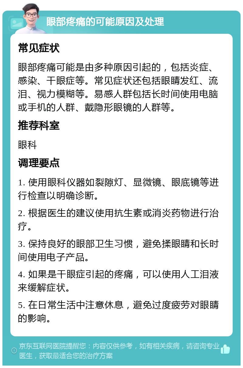 眼部疼痛的可能原因及处理 常见症状 眼部疼痛可能是由多种原因引起的，包括炎症、感染、干眼症等。常见症状还包括眼睛发红、流泪、视力模糊等。易感人群包括长时间使用电脑或手机的人群、戴隐形眼镜的人群等。 推荐科室 眼科 调理要点 1. 使用眼科仪器如裂隙灯、显微镜、眼底镜等进行检查以明确诊断。 2. 根据医生的建议使用抗生素或消炎药物进行治疗。 3. 保持良好的眼部卫生习惯，避免揉眼睛和长时间使用电子产品。 4. 如果是干眼症引起的疼痛，可以使用人工泪液来缓解症状。 5. 在日常生活中注意休息，避免过度疲劳对眼睛的影响。