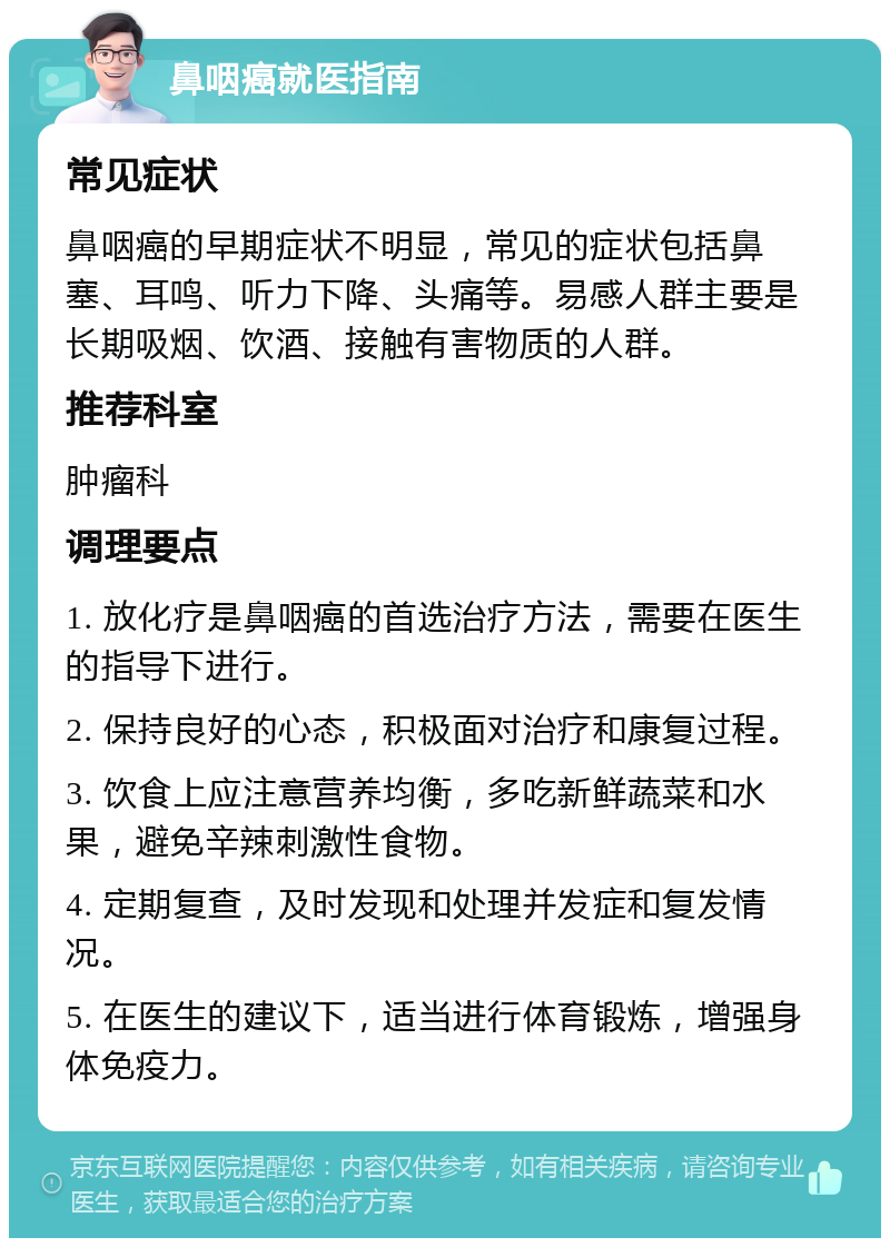 鼻咽癌就医指南 常见症状 鼻咽癌的早期症状不明显，常见的症状包括鼻塞、耳鸣、听力下降、头痛等。易感人群主要是长期吸烟、饮酒、接触有害物质的人群。 推荐科室 肿瘤科 调理要点 1. 放化疗是鼻咽癌的首选治疗方法，需要在医生的指导下进行。 2. 保持良好的心态，积极面对治疗和康复过程。 3. 饮食上应注意营养均衡，多吃新鲜蔬菜和水果，避免辛辣刺激性食物。 4. 定期复查，及时发现和处理并发症和复发情况。 5. 在医生的建议下，适当进行体育锻炼，增强身体免疫力。