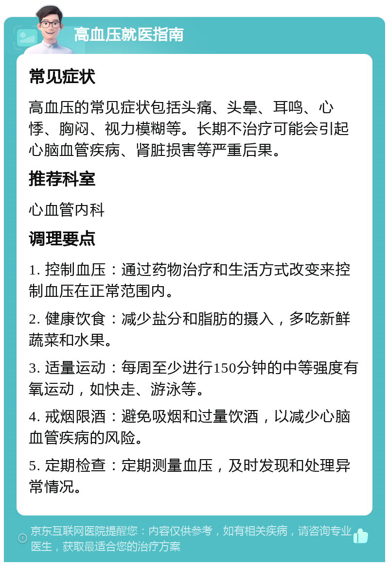 高血压就医指南 常见症状 高血压的常见症状包括头痛、头晕、耳鸣、心悸、胸闷、视力模糊等。长期不治疗可能会引起心脑血管疾病、肾脏损害等严重后果。 推荐科室 心血管内科 调理要点 1. 控制血压：通过药物治疗和生活方式改变来控制血压在正常范围内。 2. 健康饮食：减少盐分和脂肪的摄入，多吃新鲜蔬菜和水果。 3. 适量运动：每周至少进行150分钟的中等强度有氧运动，如快走、游泳等。 4. 戒烟限酒：避免吸烟和过量饮酒，以减少心脑血管疾病的风险。 5. 定期检查：定期测量血压，及时发现和处理异常情况。