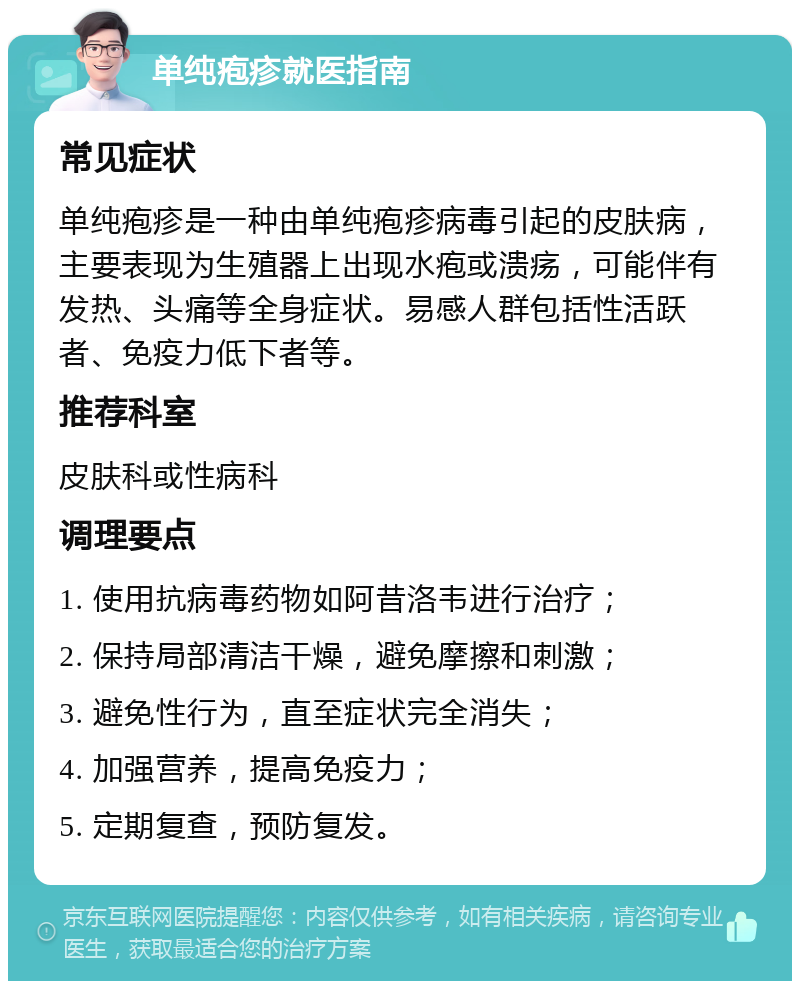 单纯疱疹就医指南 常见症状 单纯疱疹是一种由单纯疱疹病毒引起的皮肤病，主要表现为生殖器上出现水疱或溃疡，可能伴有发热、头痛等全身症状。易感人群包括性活跃者、免疫力低下者等。 推荐科室 皮肤科或性病科 调理要点 1. 使用抗病毒药物如阿昔洛韦进行治疗； 2. 保持局部清洁干燥，避免摩擦和刺激； 3. 避免性行为，直至症状完全消失； 4. 加强营养，提高免疫力； 5. 定期复查，预防复发。