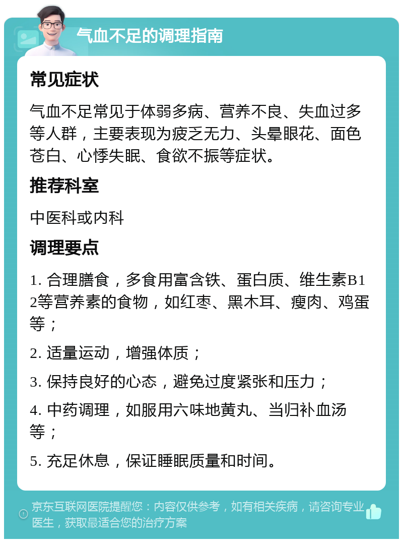 气血不足的调理指南 常见症状 气血不足常见于体弱多病、营养不良、失血过多等人群，主要表现为疲乏无力、头晕眼花、面色苍白、心悸失眠、食欲不振等症状。 推荐科室 中医科或内科 调理要点 1. 合理膳食，多食用富含铁、蛋白质、维生素B12等营养素的食物，如红枣、黑木耳、瘦肉、鸡蛋等； 2. 适量运动，增强体质； 3. 保持良好的心态，避免过度紧张和压力； 4. 中药调理，如服用六味地黄丸、当归补血汤等； 5. 充足休息，保证睡眠质量和时间。