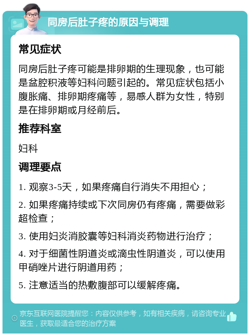 同房后肚子疼的原因与调理 常见症状 同房后肚子疼可能是排卵期的生理现象，也可能是盆腔积液等妇科问题引起的。常见症状包括小腹胀痛、排卵期疼痛等，易感人群为女性，特别是在排卵期或月经前后。 推荐科室 妇科 调理要点 1. 观察3-5天，如果疼痛自行消失不用担心； 2. 如果疼痛持续或下次同房仍有疼痛，需要做彩超检查； 3. 使用妇炎消胶囊等妇科消炎药物进行治疗； 4. 对于细菌性阴道炎或滴虫性阴道炎，可以使用甲硝唑片进行阴道用药； 5. 注意适当的热敷腹部可以缓解疼痛。