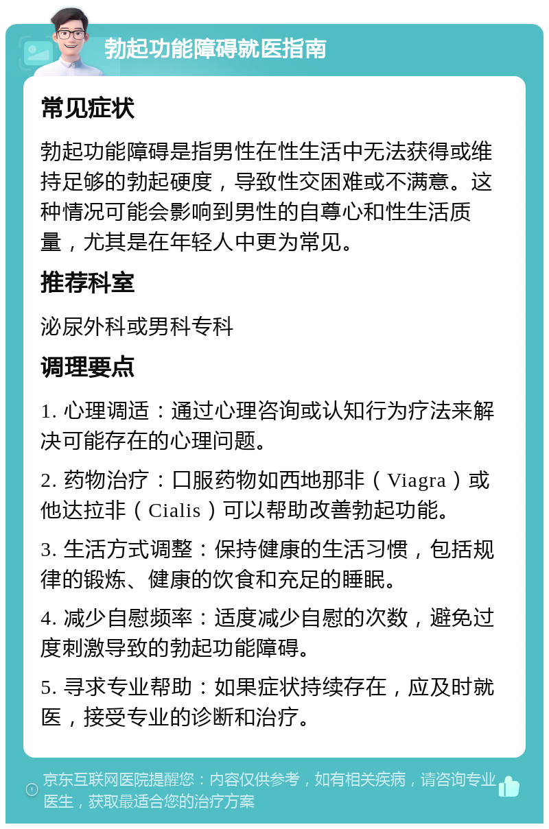 勃起功能障碍就医指南 常见症状 勃起功能障碍是指男性在性生活中无法获得或维持足够的勃起硬度，导致性交困难或不满意。这种情况可能会影响到男性的自尊心和性生活质量，尤其是在年轻人中更为常见。 推荐科室 泌尿外科或男科专科 调理要点 1. 心理调适：通过心理咨询或认知行为疗法来解决可能存在的心理问题。 2. 药物治疗：口服药物如西地那非（Viagra）或他达拉非（Cialis）可以帮助改善勃起功能。 3. 生活方式调整：保持健康的生活习惯，包括规律的锻炼、健康的饮食和充足的睡眠。 4. 减少自慰频率：适度减少自慰的次数，避免过度刺激导致的勃起功能障碍。 5. 寻求专业帮助：如果症状持续存在，应及时就医，接受专业的诊断和治疗。