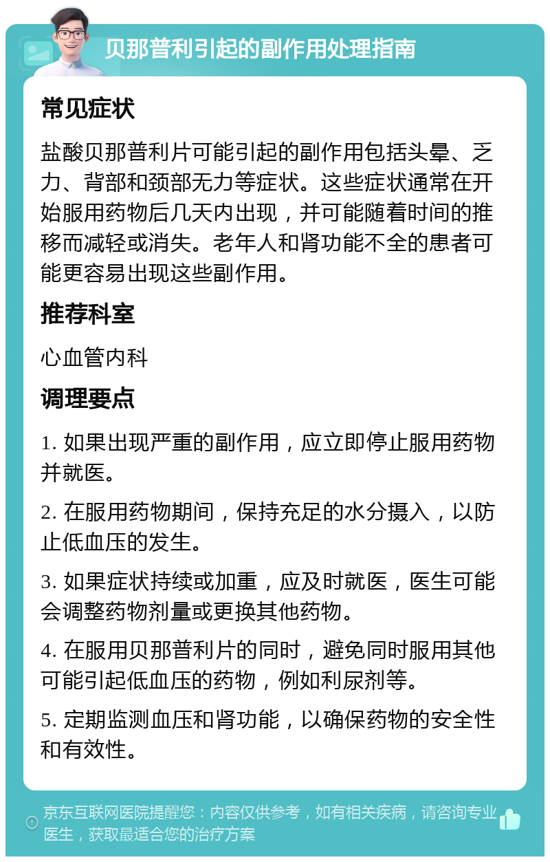 贝那普利引起的副作用处理指南 常见症状 盐酸贝那普利片可能引起的副作用包括头晕、乏力、背部和颈部无力等症状。这些症状通常在开始服用药物后几天内出现，并可能随着时间的推移而减轻或消失。老年人和肾功能不全的患者可能更容易出现这些副作用。 推荐科室 心血管内科 调理要点 1. 如果出现严重的副作用，应立即停止服用药物并就医。 2. 在服用药物期间，保持充足的水分摄入，以防止低血压的发生。 3. 如果症状持续或加重，应及时就医，医生可能会调整药物剂量或更换其他药物。 4. 在服用贝那普利片的同时，避免同时服用其他可能引起低血压的药物，例如利尿剂等。 5. 定期监测血压和肾功能，以确保药物的安全性和有效性。