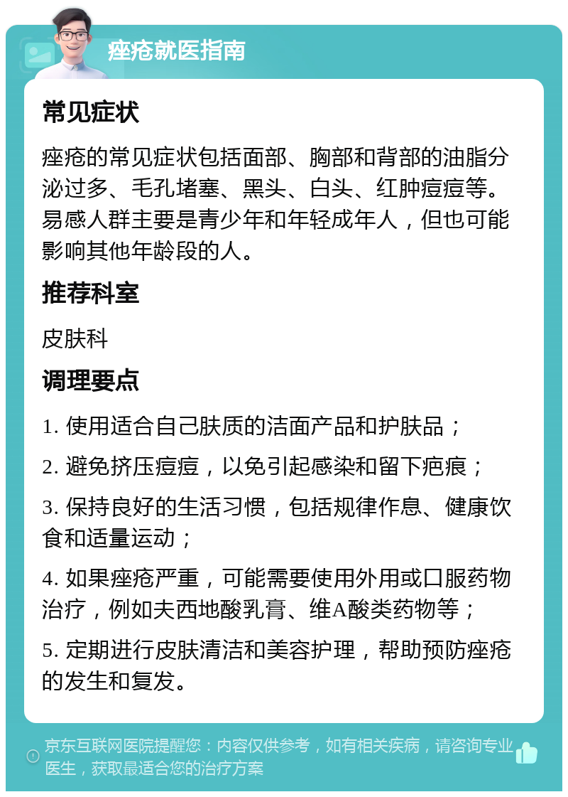 痤疮就医指南 常见症状 痤疮的常见症状包括面部、胸部和背部的油脂分泌过多、毛孔堵塞、黑头、白头、红肿痘痘等。易感人群主要是青少年和年轻成年人，但也可能影响其他年龄段的人。 推荐科室 皮肤科 调理要点 1. 使用适合自己肤质的洁面产品和护肤品； 2. 避免挤压痘痘，以免引起感染和留下疤痕； 3. 保持良好的生活习惯，包括规律作息、健康饮食和适量运动； 4. 如果痤疮严重，可能需要使用外用或口服药物治疗，例如夫西地酸乳膏、维A酸类药物等； 5. 定期进行皮肤清洁和美容护理，帮助预防痤疮的发生和复发。