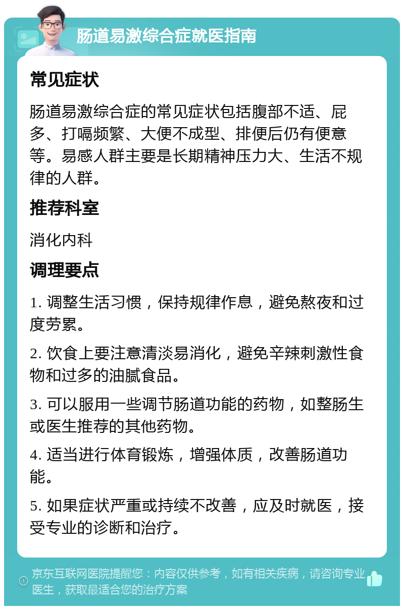 肠道易激综合症就医指南 常见症状 肠道易激综合症的常见症状包括腹部不适、屁多、打嗝频繁、大便不成型、排便后仍有便意等。易感人群主要是长期精神压力大、生活不规律的人群。 推荐科室 消化内科 调理要点 1. 调整生活习惯，保持规律作息，避免熬夜和过度劳累。 2. 饮食上要注意清淡易消化，避免辛辣刺激性食物和过多的油腻食品。 3. 可以服用一些调节肠道功能的药物，如整肠生或医生推荐的其他药物。 4. 适当进行体育锻炼，增强体质，改善肠道功能。 5. 如果症状严重或持续不改善，应及时就医，接受专业的诊断和治疗。