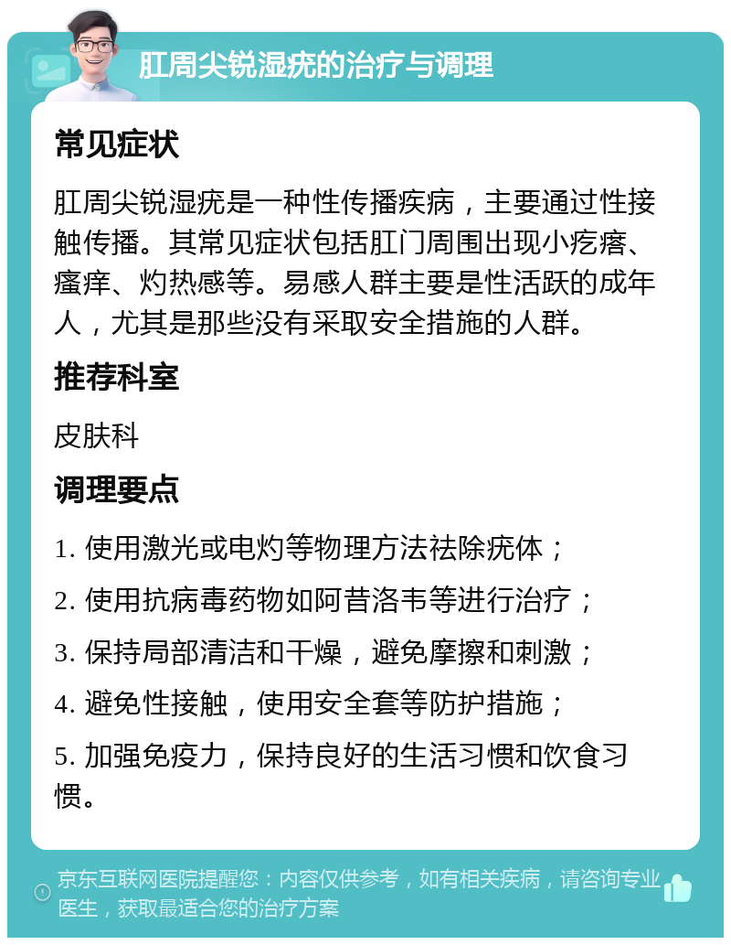 肛周尖锐湿疣的治疗与调理 常见症状 肛周尖锐湿疣是一种性传播疾病，主要通过性接触传播。其常见症状包括肛门周围出现小疙瘩、瘙痒、灼热感等。易感人群主要是性活跃的成年人，尤其是那些没有采取安全措施的人群。 推荐科室 皮肤科 调理要点 1. 使用激光或电灼等物理方法祛除疣体； 2. 使用抗病毒药物如阿昔洛韦等进行治疗； 3. 保持局部清洁和干燥，避免摩擦和刺激； 4. 避免性接触，使用安全套等防护措施； 5. 加强免疫力，保持良好的生活习惯和饮食习惯。