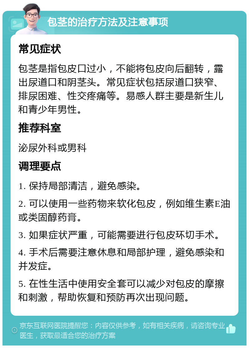 包茎的治疗方法及注意事项 常见症状 包茎是指包皮口过小，不能将包皮向后翻转，露出尿道口和阴茎头。常见症状包括尿道口狭窄、排尿困难、性交疼痛等。易感人群主要是新生儿和青少年男性。 推荐科室 泌尿外科或男科 调理要点 1. 保持局部清洁，避免感染。 2. 可以使用一些药物来软化包皮，例如维生素E油或类固醇药膏。 3. 如果症状严重，可能需要进行包皮环切手术。 4. 手术后需要注意休息和局部护理，避免感染和并发症。 5. 在性生活中使用安全套可以减少对包皮的摩擦和刺激，帮助恢复和预防再次出现问题。