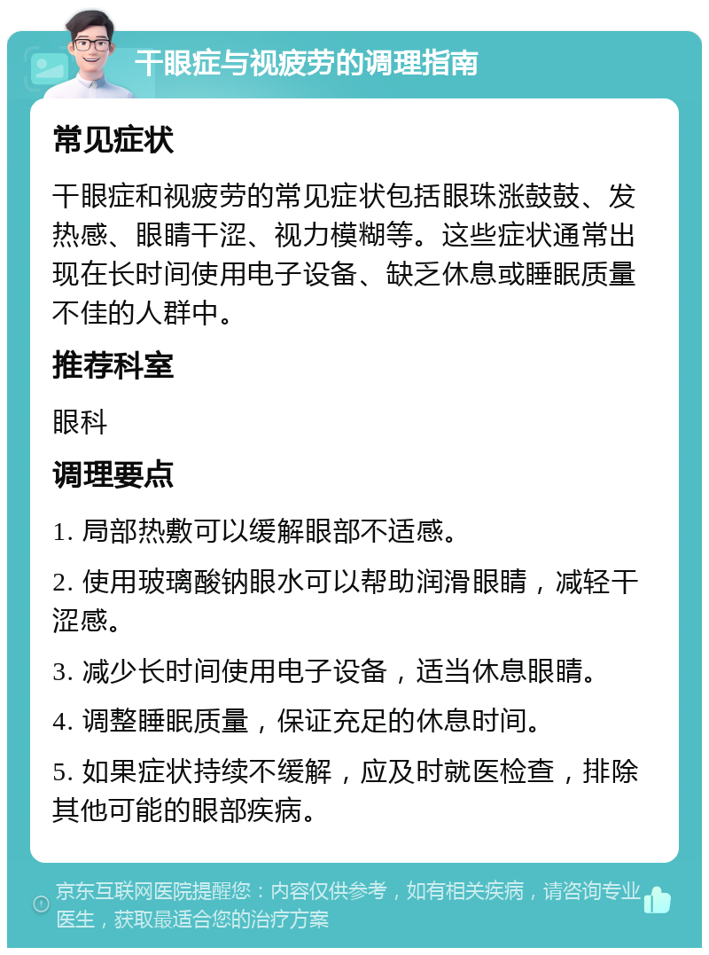 干眼症与视疲劳的调理指南 常见症状 干眼症和视疲劳的常见症状包括眼珠涨鼓鼓、发热感、眼睛干涩、视力模糊等。这些症状通常出现在长时间使用电子设备、缺乏休息或睡眠质量不佳的人群中。 推荐科室 眼科 调理要点 1. 局部热敷可以缓解眼部不适感。 2. 使用玻璃酸钠眼水可以帮助润滑眼睛，减轻干涩感。 3. 减少长时间使用电子设备，适当休息眼睛。 4. 调整睡眠质量，保证充足的休息时间。 5. 如果症状持续不缓解，应及时就医检查，排除其他可能的眼部疾病。