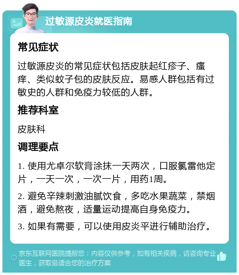 过敏源皮炎就医指南 常见症状 过敏源皮炎的常见症状包括皮肤起红疹子、瘙痒、类似蚊子包的皮肤反应。易感人群包括有过敏史的人群和免疫力较低的人群。 推荐科室 皮肤科 调理要点 1. 使用尤卓尔软膏涂抹一天两次，口服氯雷他定片，一天一次，一次一片，用药1周。 2. 避免辛辣刺激油腻饮食，多吃水果蔬菜，禁烟酒，避免熬夜，适量运动提高自身免疫力。 3. 如果有需要，可以使用皮炎平进行辅助治疗。