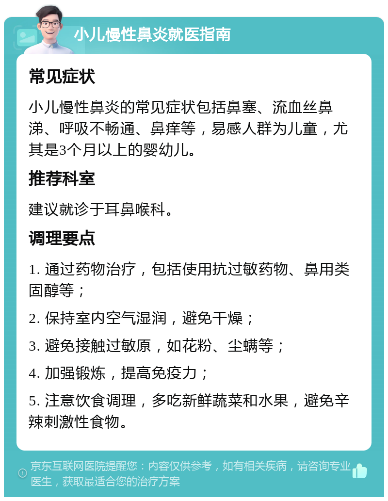 小儿慢性鼻炎就医指南 常见症状 小儿慢性鼻炎的常见症状包括鼻塞、流血丝鼻涕、呼吸不畅通、鼻痒等，易感人群为儿童，尤其是3个月以上的婴幼儿。 推荐科室 建议就诊于耳鼻喉科。 调理要点 1. 通过药物治疗，包括使用抗过敏药物、鼻用类固醇等； 2. 保持室内空气湿润，避免干燥； 3. 避免接触过敏原，如花粉、尘螨等； 4. 加强锻炼，提高免疫力； 5. 注意饮食调理，多吃新鲜蔬菜和水果，避免辛辣刺激性食物。