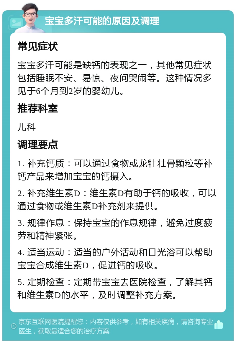 宝宝多汗可能的原因及调理 常见症状 宝宝多汗可能是缺钙的表现之一，其他常见症状包括睡眠不安、易惊、夜间哭闹等。这种情况多见于6个月到2岁的婴幼儿。 推荐科室 儿科 调理要点 1. 补充钙质：可以通过食物或龙牡壮骨颗粒等补钙产品来增加宝宝的钙摄入。 2. 补充维生素D：维生素D有助于钙的吸收，可以通过食物或维生素D补充剂来提供。 3. 规律作息：保持宝宝的作息规律，避免过度疲劳和精神紧张。 4. 适当运动：适当的户外活动和日光浴可以帮助宝宝合成维生素D，促进钙的吸收。 5. 定期检查：定期带宝宝去医院检查，了解其钙和维生素D的水平，及时调整补充方案。