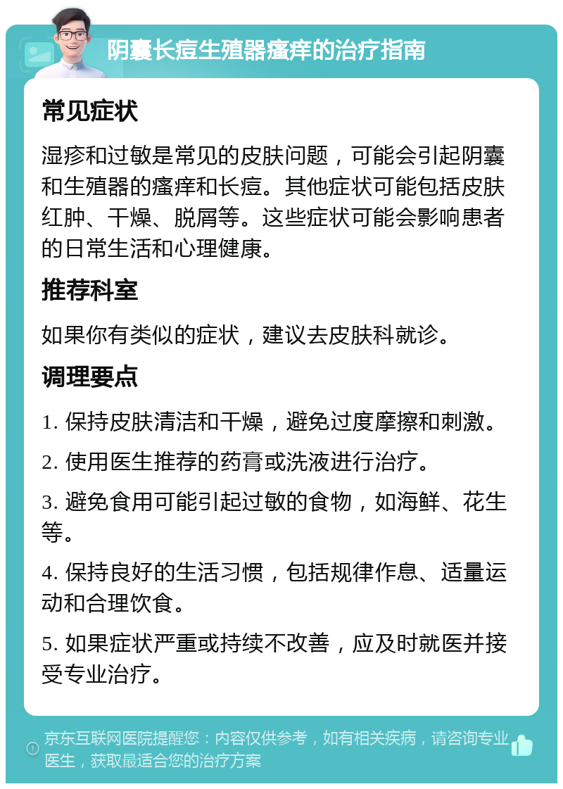 阴囊长痘生殖器瘙痒的治疗指南 常见症状 湿疹和过敏是常见的皮肤问题，可能会引起阴囊和生殖器的瘙痒和长痘。其他症状可能包括皮肤红肿、干燥、脱屑等。这些症状可能会影响患者的日常生活和心理健康。 推荐科室 如果你有类似的症状，建议去皮肤科就诊。 调理要点 1. 保持皮肤清洁和干燥，避免过度摩擦和刺激。 2. 使用医生推荐的药膏或洗液进行治疗。 3. 避免食用可能引起过敏的食物，如海鲜、花生等。 4. 保持良好的生活习惯，包括规律作息、适量运动和合理饮食。 5. 如果症状严重或持续不改善，应及时就医并接受专业治疗。