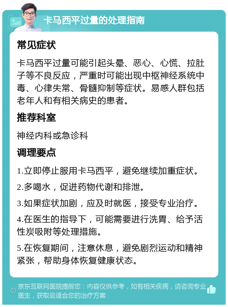 卡马西平过量的处理指南 常见症状 卡马西平过量可能引起头晕、恶心、心慌、拉肚子等不良反应，严重时可能出现中枢神经系统中毒、心律失常、骨髓抑制等症状。易感人群包括老年人和有相关病史的患者。 推荐科室 神经内科或急诊科 调理要点 1.立即停止服用卡马西平，避免继续加重症状。 2.多喝水，促进药物代谢和排泄。 3.如果症状加剧，应及时就医，接受专业治疗。 4.在医生的指导下，可能需要进行洗胃、给予活性炭吸附等处理措施。 5.在恢复期间，注意休息，避免剧烈运动和精神紧张，帮助身体恢复健康状态。