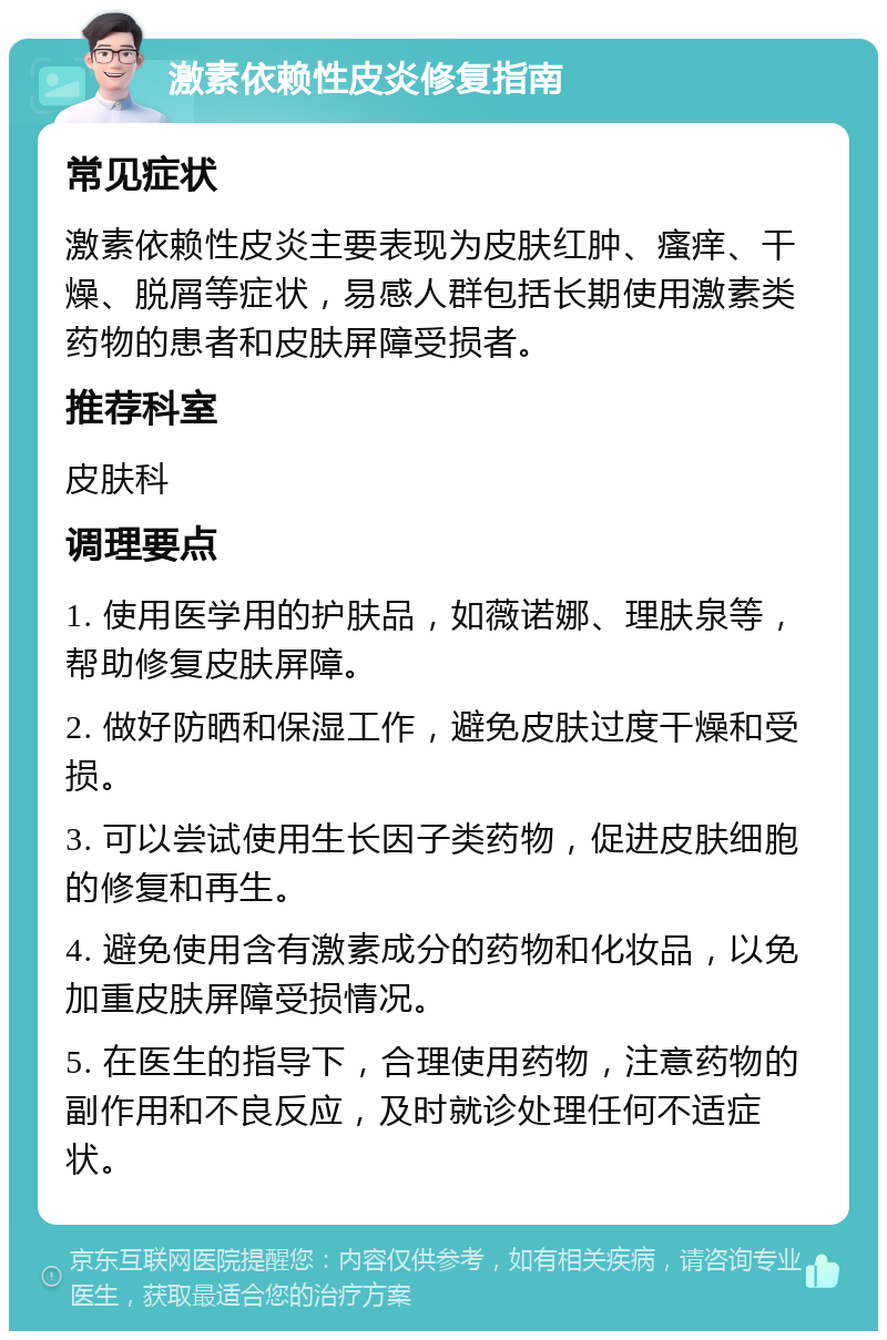 激素依赖性皮炎修复指南 常见症状 激素依赖性皮炎主要表现为皮肤红肿、瘙痒、干燥、脱屑等症状，易感人群包括长期使用激素类药物的患者和皮肤屏障受损者。 推荐科室 皮肤科 调理要点 1. 使用医学用的护肤品，如薇诺娜、理肤泉等，帮助修复皮肤屏障。 2. 做好防晒和保湿工作，避免皮肤过度干燥和受损。 3. 可以尝试使用生长因子类药物，促进皮肤细胞的修复和再生。 4. 避免使用含有激素成分的药物和化妆品，以免加重皮肤屏障受损情况。 5. 在医生的指导下，合理使用药物，注意药物的副作用和不良反应，及时就诊处理任何不适症状。