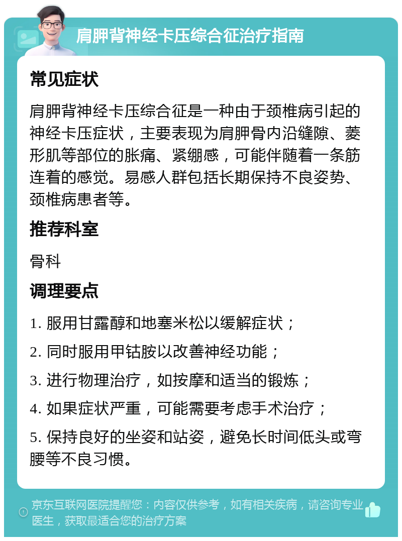 肩胛背神经卡压综合征治疗指南 常见症状 肩胛背神经卡压综合征是一种由于颈椎病引起的神经卡压症状，主要表现为肩胛骨内沿缝隙、菱形肌等部位的胀痛、紧绷感，可能伴随着一条筋连着的感觉。易感人群包括长期保持不良姿势、颈椎病患者等。 推荐科室 骨科 调理要点 1. 服用甘露醇和地塞米松以缓解症状； 2. 同时服用甲钴胺以改善神经功能； 3. 进行物理治疗，如按摩和适当的锻炼； 4. 如果症状严重，可能需要考虑手术治疗； 5. 保持良好的坐姿和站姿，避免长时间低头或弯腰等不良习惯。