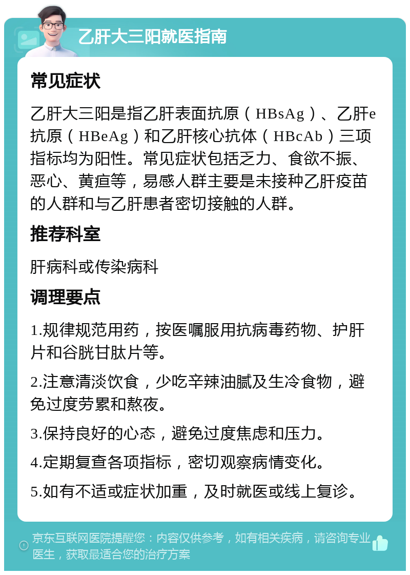 乙肝大三阳就医指南 常见症状 乙肝大三阳是指乙肝表面抗原（HBsAg）、乙肝e抗原（HBeAg）和乙肝核心抗体（HBcAb）三项指标均为阳性。常见症状包括乏力、食欲不振、恶心、黄疸等，易感人群主要是未接种乙肝疫苗的人群和与乙肝患者密切接触的人群。 推荐科室 肝病科或传染病科 调理要点 1.规律规范用药，按医嘱服用抗病毒药物、护肝片和谷胱甘肽片等。 2.注意清淡饮食，少吃辛辣油腻及生冷食物，避免过度劳累和熬夜。 3.保持良好的心态，避免过度焦虑和压力。 4.定期复查各项指标，密切观察病情变化。 5.如有不适或症状加重，及时就医或线上复诊。