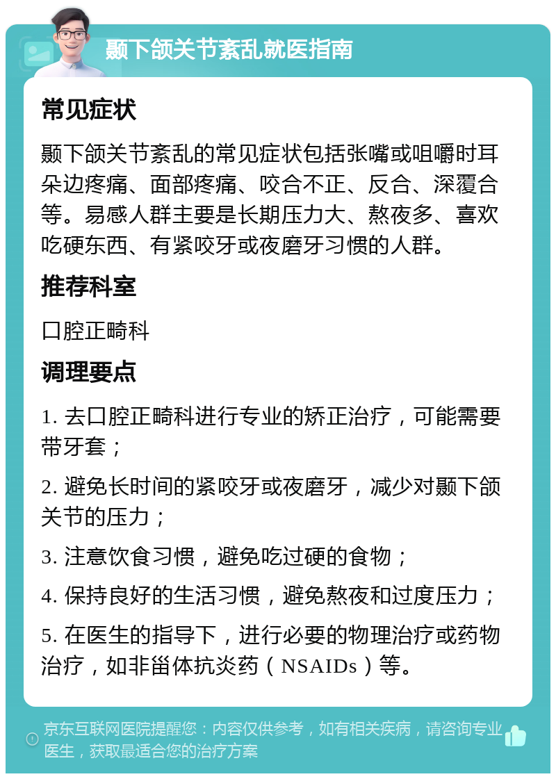 颞下颌关节紊乱就医指南 常见症状 颞下颌关节紊乱的常见症状包括张嘴或咀嚼时耳朵边疼痛、面部疼痛、咬合不正、反合、深覆合等。易感人群主要是长期压力大、熬夜多、喜欢吃硬东西、有紧咬牙或夜磨牙习惯的人群。 推荐科室 口腔正畸科 调理要点 1. 去口腔正畸科进行专业的矫正治疗，可能需要带牙套； 2. 避免长时间的紧咬牙或夜磨牙，减少对颞下颌关节的压力； 3. 注意饮食习惯，避免吃过硬的食物； 4. 保持良好的生活习惯，避免熬夜和过度压力； 5. 在医生的指导下，进行必要的物理治疗或药物治疗，如非甾体抗炎药（NSAIDs）等。