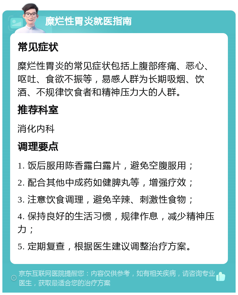 糜烂性胃炎就医指南 常见症状 糜烂性胃炎的常见症状包括上腹部疼痛、恶心、呕吐、食欲不振等，易感人群为长期吸烟、饮酒、不规律饮食者和精神压力大的人群。 推荐科室 消化内科 调理要点 1. 饭后服用陈香露白露片，避免空腹服用； 2. 配合其他中成药如健脾丸等，增强疗效； 3. 注意饮食调理，避免辛辣、刺激性食物； 4. 保持良好的生活习惯，规律作息，减少精神压力； 5. 定期复查，根据医生建议调整治疗方案。