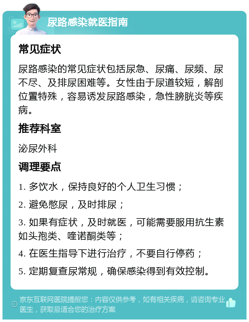 尿路感染就医指南 常见症状 尿路感染的常见症状包括尿急、尿痛、尿频、尿不尽、及排尿困难等。女性由于尿道较短，解剖位置特殊，容易诱发尿路感染，急性膀胱炎等疾病。 推荐科室 泌尿外科 调理要点 1. 多饮水，保持良好的个人卫生习惯； 2. 避免憋尿，及时排尿； 3. 如果有症状，及时就医，可能需要服用抗生素如头孢类、喹诺酮类等； 4. 在医生指导下进行治疗，不要自行停药； 5. 定期复查尿常规，确保感染得到有效控制。