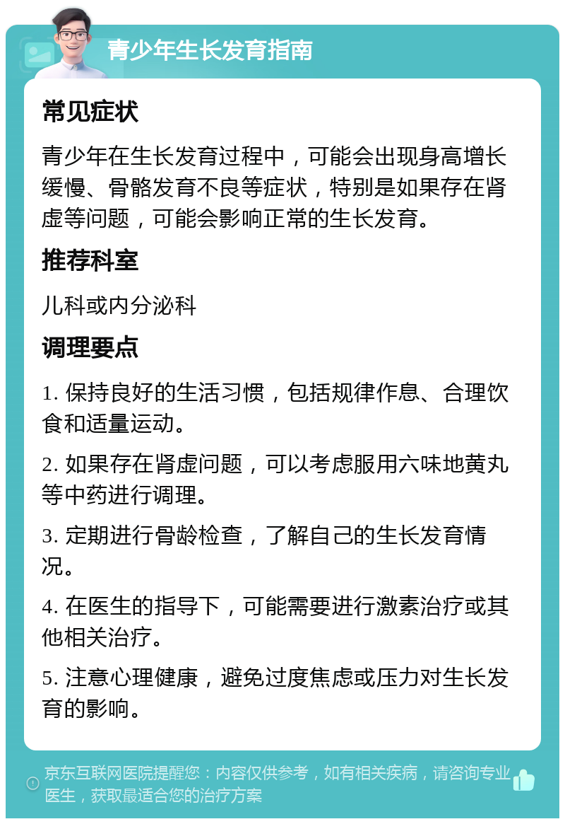 青少年生长发育指南 常见症状 青少年在生长发育过程中，可能会出现身高增长缓慢、骨骼发育不良等症状，特别是如果存在肾虚等问题，可能会影响正常的生长发育。 推荐科室 儿科或内分泌科 调理要点 1. 保持良好的生活习惯，包括规律作息、合理饮食和适量运动。 2. 如果存在肾虚问题，可以考虑服用六味地黄丸等中药进行调理。 3. 定期进行骨龄检查，了解自己的生长发育情况。 4. 在医生的指导下，可能需要进行激素治疗或其他相关治疗。 5. 注意心理健康，避免过度焦虑或压力对生长发育的影响。