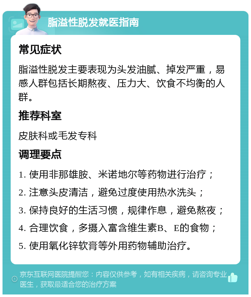 脂溢性脱发就医指南 常见症状 脂溢性脱发主要表现为头发油腻、掉发严重，易感人群包括长期熬夜、压力大、饮食不均衡的人群。 推荐科室 皮肤科或毛发专科 调理要点 1. 使用非那雄胺、米诺地尔等药物进行治疗； 2. 注意头皮清洁，避免过度使用热水洗头； 3. 保持良好的生活习惯，规律作息，避免熬夜； 4. 合理饮食，多摄入富含维生素B、E的食物； 5. 使用氧化锌软膏等外用药物辅助治疗。