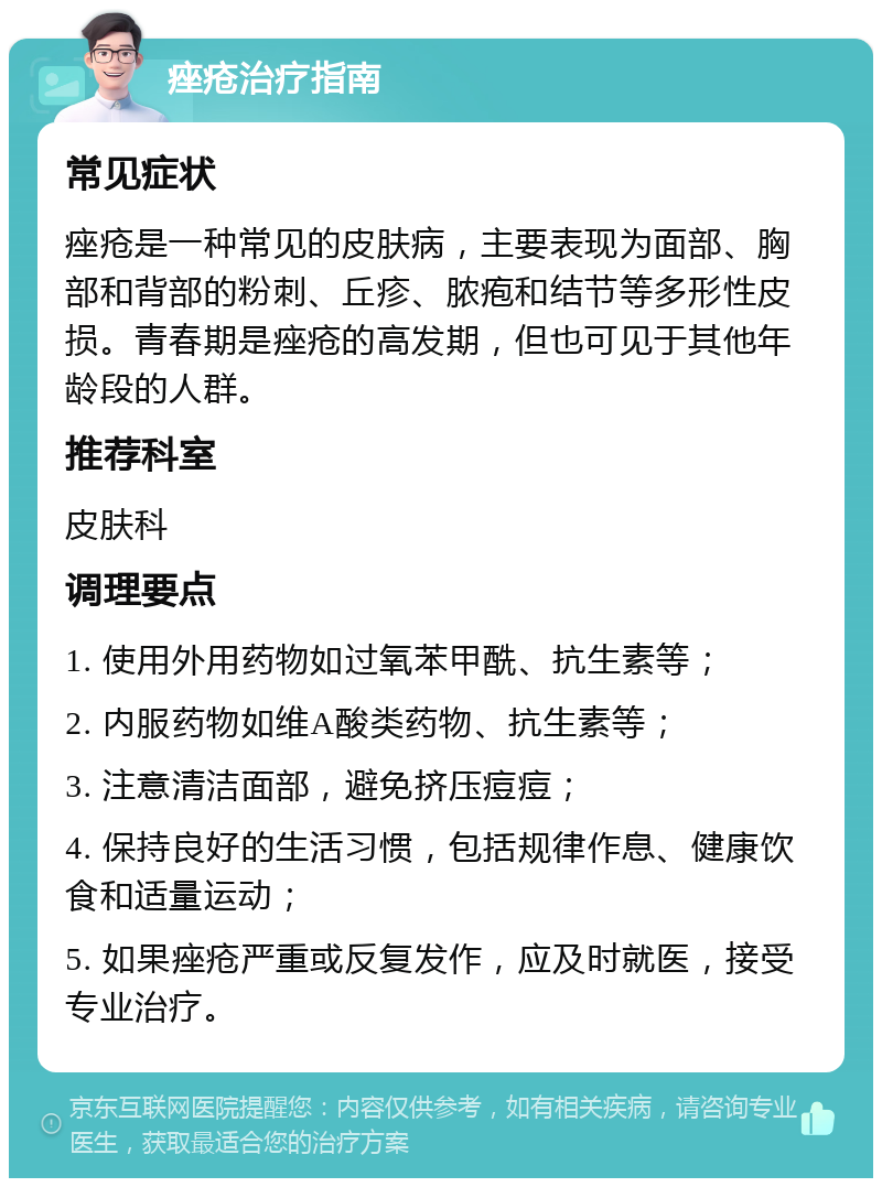 痤疮治疗指南 常见症状 痤疮是一种常见的皮肤病，主要表现为面部、胸部和背部的粉刺、丘疹、脓疱和结节等多形性皮损。青春期是痤疮的高发期，但也可见于其他年龄段的人群。 推荐科室 皮肤科 调理要点 1. 使用外用药物如过氧苯甲酰、抗生素等； 2. 内服药物如维A酸类药物、抗生素等； 3. 注意清洁面部，避免挤压痘痘； 4. 保持良好的生活习惯，包括规律作息、健康饮食和适量运动； 5. 如果痤疮严重或反复发作，应及时就医，接受专业治疗。