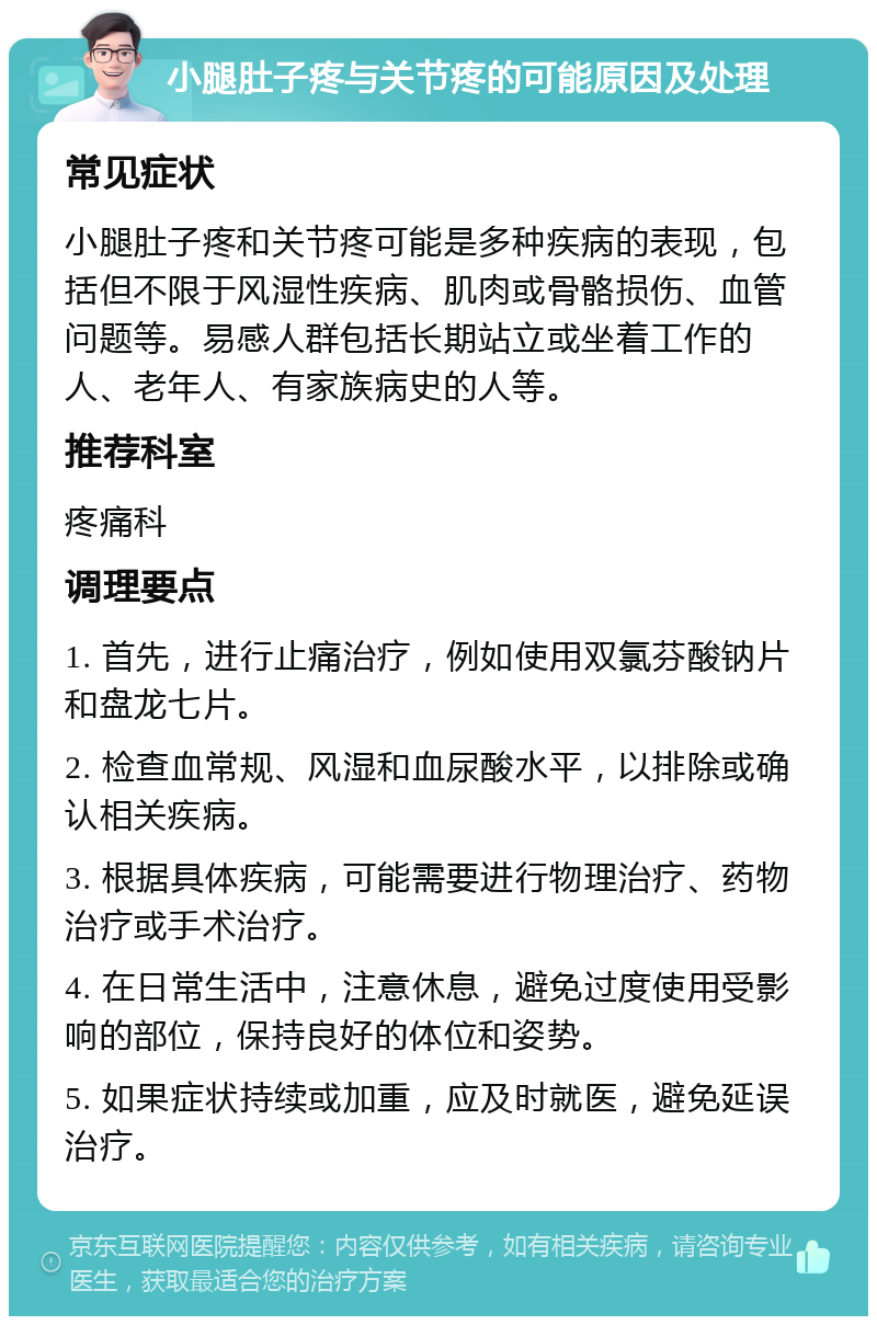 小腿肚子疼与关节疼的可能原因及处理 常见症状 小腿肚子疼和关节疼可能是多种疾病的表现，包括但不限于风湿性疾病、肌肉或骨骼损伤、血管问题等。易感人群包括长期站立或坐着工作的人、老年人、有家族病史的人等。 推荐科室 疼痛科 调理要点 1. 首先，进行止痛治疗，例如使用双氯芬酸钠片和盘龙七片。 2. 检查血常规、风湿和血尿酸水平，以排除或确认相关疾病。 3. 根据具体疾病，可能需要进行物理治疗、药物治疗或手术治疗。 4. 在日常生活中，注意休息，避免过度使用受影响的部位，保持良好的体位和姿势。 5. 如果症状持续或加重，应及时就医，避免延误治疗。