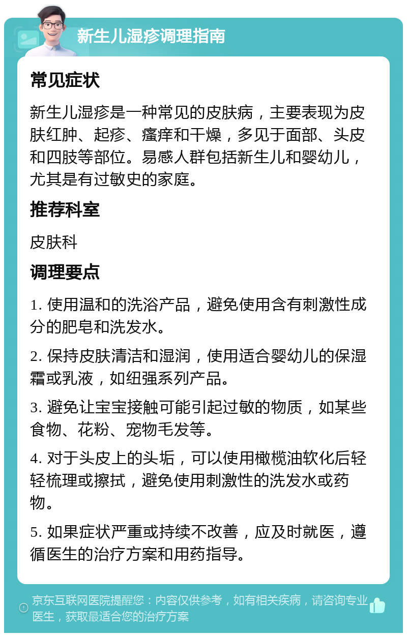 新生儿湿疹调理指南 常见症状 新生儿湿疹是一种常见的皮肤病，主要表现为皮肤红肿、起疹、瘙痒和干燥，多见于面部、头皮和四肢等部位。易感人群包括新生儿和婴幼儿，尤其是有过敏史的家庭。 推荐科室 皮肤科 调理要点 1. 使用温和的洗浴产品，避免使用含有刺激性成分的肥皂和洗发水。 2. 保持皮肤清洁和湿润，使用适合婴幼儿的保湿霜或乳液，如纽强系列产品。 3. 避免让宝宝接触可能引起过敏的物质，如某些食物、花粉、宠物毛发等。 4. 对于头皮上的头垢，可以使用橄榄油软化后轻轻梳理或擦拭，避免使用刺激性的洗发水或药物。 5. 如果症状严重或持续不改善，应及时就医，遵循医生的治疗方案和用药指导。