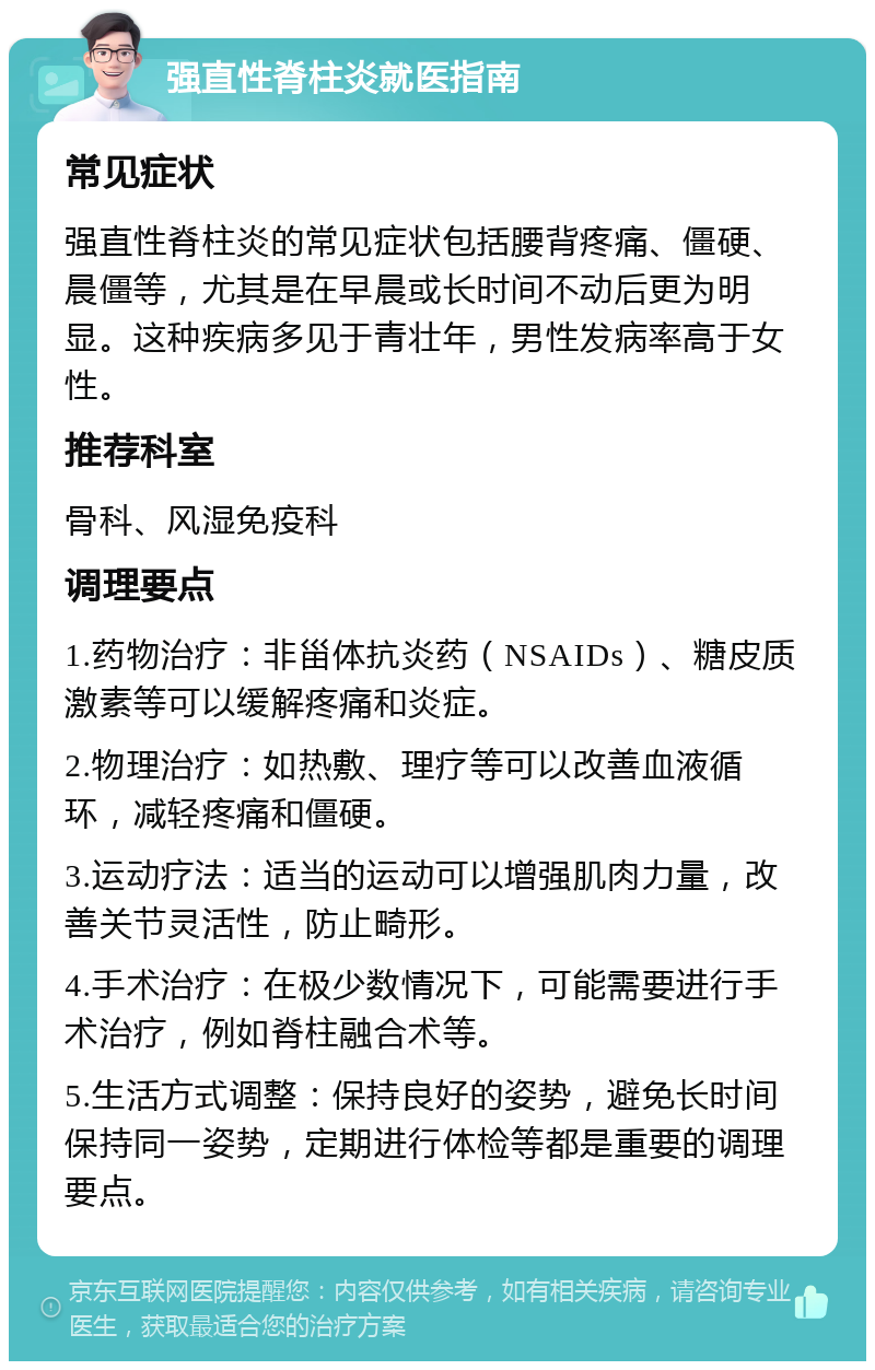 强直性脊柱炎就医指南 常见症状 强直性脊柱炎的常见症状包括腰背疼痛、僵硬、晨僵等，尤其是在早晨或长时间不动后更为明显。这种疾病多见于青壮年，男性发病率高于女性。 推荐科室 骨科、风湿免疫科 调理要点 1.药物治疗：非甾体抗炎药（NSAIDs）、糖皮质激素等可以缓解疼痛和炎症。 2.物理治疗：如热敷、理疗等可以改善血液循环，减轻疼痛和僵硬。 3.运动疗法：适当的运动可以增强肌肉力量，改善关节灵活性，防止畸形。 4.手术治疗：在极少数情况下，可能需要进行手术治疗，例如脊柱融合术等。 5.生活方式调整：保持良好的姿势，避免长时间保持同一姿势，定期进行体检等都是重要的调理要点。