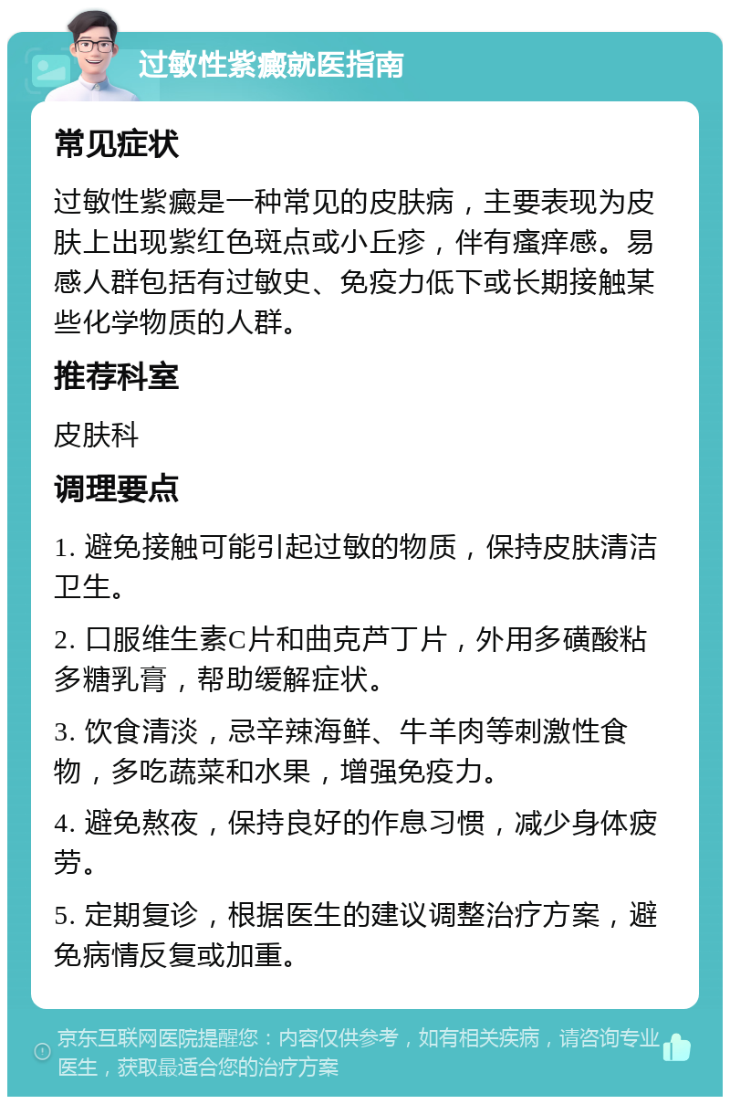 过敏性紫癜就医指南 常见症状 过敏性紫癜是一种常见的皮肤病，主要表现为皮肤上出现紫红色斑点或小丘疹，伴有瘙痒感。易感人群包括有过敏史、免疫力低下或长期接触某些化学物质的人群。 推荐科室 皮肤科 调理要点 1. 避免接触可能引起过敏的物质，保持皮肤清洁卫生。 2. 口服维生素C片和曲克芦丁片，外用多磺酸粘多糖乳膏，帮助缓解症状。 3. 饮食清淡，忌辛辣海鲜、牛羊肉等刺激性食物，多吃蔬菜和水果，增强免疫力。 4. 避免熬夜，保持良好的作息习惯，减少身体疲劳。 5. 定期复诊，根据医生的建议调整治疗方案，避免病情反复或加重。