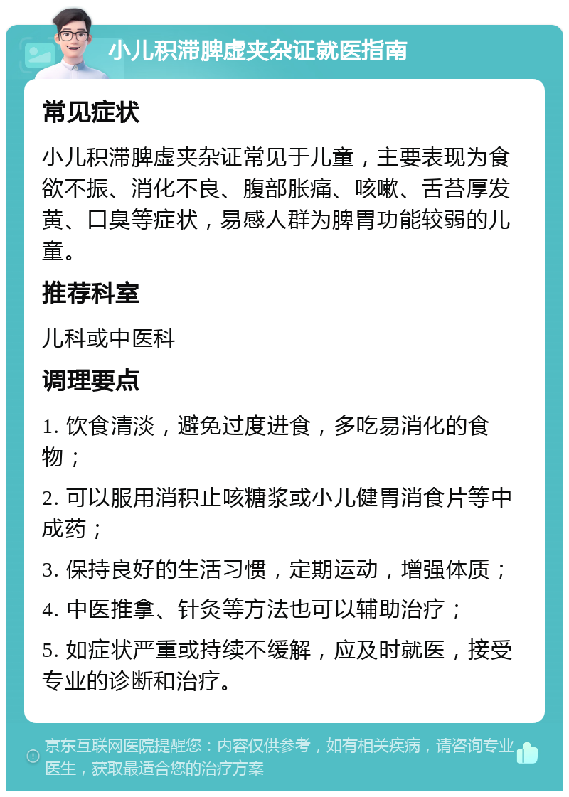 小儿积滞脾虚夹杂证就医指南 常见症状 小儿积滞脾虚夹杂证常见于儿童，主要表现为食欲不振、消化不良、腹部胀痛、咳嗽、舌苔厚发黄、口臭等症状，易感人群为脾胃功能较弱的儿童。 推荐科室 儿科或中医科 调理要点 1. 饮食清淡，避免过度进食，多吃易消化的食物； 2. 可以服用消积止咳糖浆或小儿健胃消食片等中成药； 3. 保持良好的生活习惯，定期运动，增强体质； 4. 中医推拿、针灸等方法也可以辅助治疗； 5. 如症状严重或持续不缓解，应及时就医，接受专业的诊断和治疗。