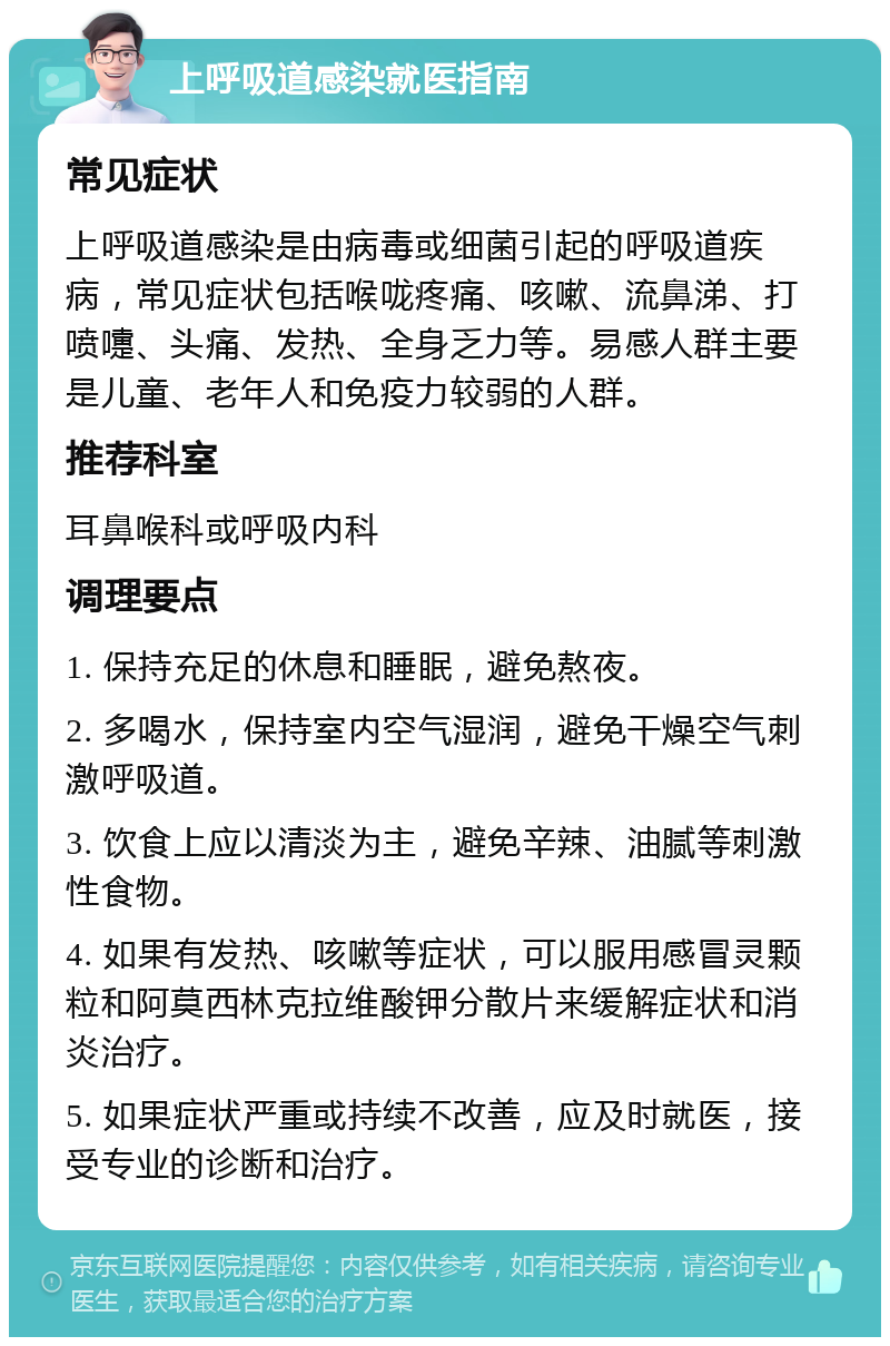 上呼吸道感染就医指南 常见症状 上呼吸道感染是由病毒或细菌引起的呼吸道疾病，常见症状包括喉咙疼痛、咳嗽、流鼻涕、打喷嚏、头痛、发热、全身乏力等。易感人群主要是儿童、老年人和免疫力较弱的人群。 推荐科室 耳鼻喉科或呼吸内科 调理要点 1. 保持充足的休息和睡眠，避免熬夜。 2. 多喝水，保持室内空气湿润，避免干燥空气刺激呼吸道。 3. 饮食上应以清淡为主，避免辛辣、油腻等刺激性食物。 4. 如果有发热、咳嗽等症状，可以服用感冒灵颗粒和阿莫西林克拉维酸钾分散片来缓解症状和消炎治疗。 5. 如果症状严重或持续不改善，应及时就医，接受专业的诊断和治疗。