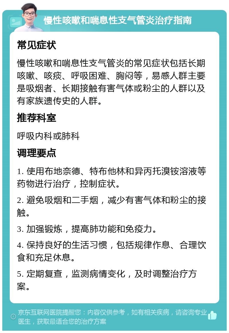 慢性咳嗽和喘息性支气管炎治疗指南 常见症状 慢性咳嗽和喘息性支气管炎的常见症状包括长期咳嗽、咳痰、呼吸困难、胸闷等，易感人群主要是吸烟者、长期接触有害气体或粉尘的人群以及有家族遗传史的人群。 推荐科室 呼吸内科或肺科 调理要点 1. 使用布地奈德、特布他林和异丙托溴铵溶液等药物进行治疗，控制症状。 2. 避免吸烟和二手烟，减少有害气体和粉尘的接触。 3. 加强锻炼，提高肺功能和免疫力。 4. 保持良好的生活习惯，包括规律作息、合理饮食和充足休息。 5. 定期复查，监测病情变化，及时调整治疗方案。